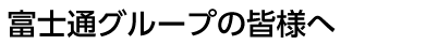 富士通グループの皆様へ
